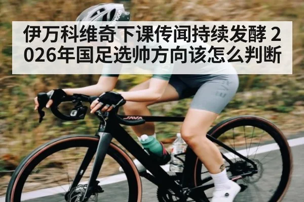伊万科维奇下课传闻持续发酵 2026年国足选帅方向该怎么判断